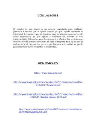 CONCLUSIONES



El registro de una marca es un aspecto importante para cualquier
producto o servicio que se quiera ofrecer, ya que ayuda mantener la
integridad del nombre que se requiera usar en algunos aspectos es de
suma importancia ya que ayuda a mantener de terceros el uso
indiscriminado del nombre para lucrar con el o falsificar los servicios que
en dado caso se ofrezca, por último se tiene el respaldo de la ley de que al
realizar todo el proceso que ya se especifico con anterioridad se puede
garantizar una mayor integridad y credibilidad.




                          BIBLIOGRAFIA


                      http://www.impi.gob.mx/



http://www.impi.gob.mx/work/sites/IMPI/resources/LocalCon
                  tent/880/7/Marca.pdf



http://www.impi.gob.mx/work/sites/IMPI/resources/LocalCon
             tent/536/8/guia_signos_2011.pdf




      http://www.impi.gob.mx/work/sites/IMPI/resources/LocalContent
      /536/8/guia_signos_2011.pdf
 