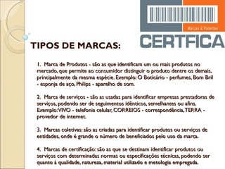 1.  Marca de Produtos - são as que identificam um ou mais produtos no mercado, que permite ao consumidor distinguir o produto dentre os demais, principalmente da mesma espécie. Exemplo: O Boticário - perfumes, Bom Bril - esponja de aço, Philips - aparelho de som. 2.  Marca de serviços - são as usadas para identificar empresas prestadoras de serviços, podendo ser de seguimentos idênticos, semelhantes ou afins. Exemplo: VIVO - telefonia celular, CORREIOS - correspondência, TERRA - provedor de internet. 3.  Marcas coletivas: são as criadas para identificar produtos ou serviços de entidades, onde é grande o número de beneficiados pelo uso da marca. 4.  Marcas de certificação: são as que se destinam identificar produtos ou serviços com determinadas normas ou especificações técnicas, podendo ser quanto à qualidade, natureza, material utilizado e metologia empregada.  TIPOS DE MARCAS: 