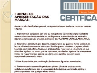 As marcas são classificadas, quanto à sua apresentação, em função de conterem palavras e figuras. 1.  Nominativa: é constituída por uma ou mais palavras no sentido amplo do alfabeto romano, compreendendo, também, os neologismos e as combinações de letras e/ou algarismos romanos e/ou arábicos. Exemplos:  BANCO ITAÚ, CONSUL, ANTÁRTICA. 2.  Figurativa: é constituída por desenho, imagem, figura ou qualquer forma estilizada de letra e número, isoladamente, bem como dos ideogramas tais como o japonês, chinês, hebraico, etc. Nesta última hipótese, a proteção legal recai sobre o ideograma em si, e não sobre a palavra ou termo que ele representa, ressalvada a hipótese de o requerente indicar no requerimento a palavra ou o termo que significa, caso em que se interpretará como marca mista. 3. Mista: é constituída pela combinação de elementos figurativo e nominativo. 4.  Tridimensional: é constituída pela forma plástica (física) de produto ou de embalagem, cujo formato por si, tenha capacidade distintiva no mercado, porém, é preciso que esteja sem qualquer efeito técnico.  FORMAS DE APRESENTAÇÃO DAS MARCAS: 