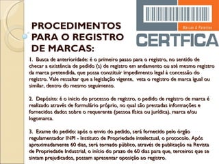 PROCEDIMENTOS PARA O REGISTRO DE MARCAS: 1.  Busca de anterioridade: é o primeiro passo para o registro, no sentido de checar a existência de pedido (s) de registro em andamento ou até mesmo registro da marca pretendida, que possa constituir impedimento legal à concessão do registro. Vale ressaltar que a legislação vigente,  veta o registro de marca igual ou similar, dentro do mesmo seguimento.  2.  Depósito: é o inicio do processo de registro, o pedido de registro de marca é realizado através de formulário próprio, no qual são prestadas informações e fornecidos dados sobre o requerente (pessoa física ou jurídica), marca e/ou logomarca.  3.  Exame do pedido: após o envio do pedido, será fornecido pelo órgão regulamentador INPI - Instituto de Propriedade intelectual, o protocolo. Após aproximadamente 60 dias, será tornado público, através de publicação na Revista de Propriedade Industrial, o início do prazo de 60 dias para que, terceiros que se sintam prejudicados, possam apresentar oposição ao registro. 
