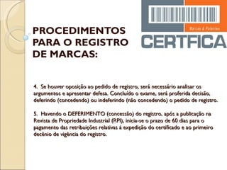 PROCEDIMENTOS PARA O REGISTRO DE MARCAS: 4.  Se houver oposição ao pedido de registro, será necessário analisar os argumentos e apresentar defesa. Concluído o exame, será proferida decisão, deferindo (concedendo) ou indeferindo (não concedendo) o pedido de registro. 5.  Havendo o DEFERIMENTO (concessão) do registro, após a publicação na Revista de Propriedade Industrial (RPI), inicia-se o prazo de 60 dias para o pagamento das retribuições relativas à expedição do certificado e ao primeiro decênio de vigência do registro. 