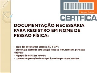 DOCUMENTAÇÃO NECESSÁRIA PARA REGISTRO EM NOME DE PESSAO FÍSICA: - cópia dos documentos pessoais, RG e CPF; - procuração específica para atuação junto ao INPI, fornecida por nossa empresa; - logotipo da marca (se houver); - contrato de prestação de serviços fornecido por nossa empresa. 