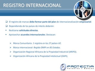 REGISTRO INTERNACIONAL

 El registro de marcas debe formar parte del plan de internacionalización empresarial.
 Dependiendo de los países de interés deberán:
   Realizarse solicitudes directas.
   Aprovechar acuerdos internacionales. Destacan:


     Marca Comunitaria: 1 registro en los 27 países UE.
     Marca internacional: Regido OMPI en 85 Estados.
     Organización Regional Africana de la Propiedad Industrial (ARIPO).
     Organización Africana de la Propiedad Intelectual (OAPI).
 