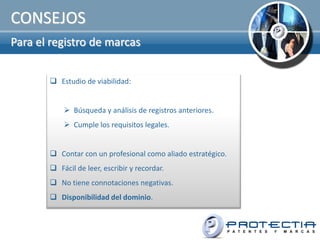 CONSEJOS
Para el registro de marcas


        Estudio de viabilidad:


            Búsqueda y análisis de registros anteriores.
            Cumple los requisitos legales.


        Contar con un profesional como aliado estratégico.
        Fácil de leer, escribir y recordar.
        No tiene connotaciones negativas.
        Disponibilidad del dominio.
 