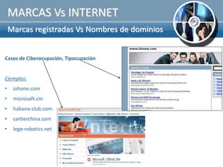 MARCAS Vs INTERNET
    Marcas registradas Vs Nombres de dominios


Casos de Ciberocupación, Tipocupación


Ejemplos:
•    iohone.com
•    microsoft.cm
•    habana-club.com
•    cartierchina.com
•    lego-robotics.net
 