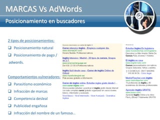 MARCAS Vs AdWords
Posicionamiento en buscadores


2 tipos de posicionamientos:
 Posicionamiento natural
 Posicionamiento de pago /
 adwords.


Comportamientos vulneradores:
 Parasitismo económico
 Infracción de marcas
 Competencia desleal
 Publicidad engañosa
 Infracción del nombre de un famoso…
 