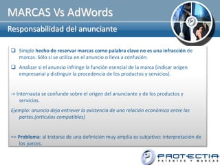 MARCAS Vs AdWords
Responsabilidad del anunciante

 Simple hecho de reservar marcas como palabra clave no es una infracción de
  marcas. Sólo si se utiliza en el anuncio o lleva a confusión.
 Analizar si el anuncio infringe la función esencial de la marca (indicar origen
  empresarial y distinguir la procedencia de los productos y servicios).


-> Internauta se confunde sobre el origen del anunciante y de los productos y
    servicios.
Ejemplo: anuncio deja entrever la existencia de una relación económica entre las
   partes.(artículos compatibles)


=> Problema: al tratarse de una definición muy amplia es subjetivo: interpretación de
    los jueces.
 