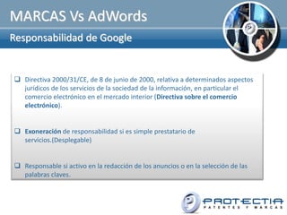 MARCAS Vs AdWords
Responsabilidad de Google


 Directiva 2000/31/CE, de 8 de junio de 2000, relativa a determinados aspectos
  jurídicos de los servicios de la sociedad de la información, en particular el
  comercio electrónico en el mercado interior (Directiva sobre el comercio
  electrónico).


 Exoneración de responsabilidad si es simple prestatario de
  servicios.(Desplegable)


 Responsable si activo en la redacción de los anuncios o en la selección de las
  palabras claves.
 