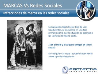 MARCAS Vs Redes Sociales
Infracciones de marca en las redes sociales


                             La regulación legal de este tipo de usos
                             fraudulentos, se encuentra en una fase
                             primaria por lo que la situación se asemeja a
                             los tiempos del lejano oeste.


                             ¿Son el indio y el vaquero amigos en la red
                             social?

                             En cualquier caso que se puede hacer frente
                             a este tipo de infracciones:
 