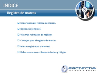 INDICE
 Registro de marcas

        Importancia del registro de marcas.

        Nociones esenciales.

        Vías más habituales de registro.

        Consejos para el registro de marcas.

        Marcas registradas e Internet.

        Defensa de marcas: Requerimientos y Litigios.
 