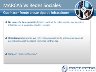 MARCAS Vs Redes Sociales
Que hacer frente a este tipo de infracciones

  No caer en la desesperación: Existen multitud de redes sociales que permiten
   interconectar a usuarios en todo el mundo.




  Organizarse: discriminar que referencias son realmente amenazantes para el
   prestigio de nuestro negocio y dirigirse contra ellas.




  Conocer: ¿Qué es infracción?.
 