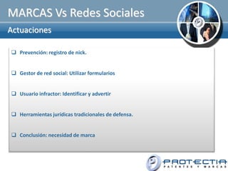 MARCAS Vs Redes Sociales
Actuaciones

 Prevención: registro de nick.


 Gestor de red social: Utilizar formularios


 Usuario infractor: Identificar y advertir


 Herramientas jurídicas tradicionales de defensa.


 Conclusión: necesidad de marca
 
