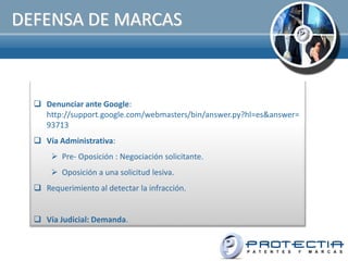 DEFENSA DE MARCAS



   Denunciar ante Google:
    http://support.google.com/webmasters/bin/answer.py?hl=es&answer=
    93713
   Vía Administrativa:
       Pre- Oposición : Negociación solicitante.
       Oposición a una solicitud lesiva.
   Requerimiento al detectar la infracción.


   Vía Judicial: Demanda.
 