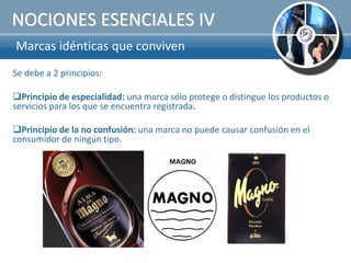 NOCIONES ESENCIALES IV
Marcas idénticas que conviven
Se debe a 2 principios:

Principio de especialidad: una marca sólo protege o distingue los productos o
servicios para los que se encuentra registrada.

Principio de la no confusión: una marca no puede causar confusión en el
consumidor de ningún tipo.
 