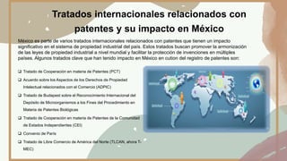 Tratados internacionales relacionados con
patentes y su impacto en México
México es parte de varios tratados internacionales relacionados con patentes que tienen un impacto
significativo en el sistema de propiedad industrial del país. Estos tratados buscan promover la armonización
de las leyes de propiedad industrial a nivel mundial y facilitar la protección de invenciones en múltiples
países. Algunos tratados clave que han tenido impacto en México en cution del registro de patentes son:
 Tratado de Cooperación en materia de Patentes (PCT)
 Acuerdo sobre los Aspectos de los Derechos de Propiedad
Intelectual relacionados con el Comercio (ADPIC)
 Tratado de Budapest sobre el Reconocimiento Internacional del
Depósito de Microorganismos a los Fines del Procedimiento en
Materia de Patentes Biológicas
 Tratado de Cooperación en materia de Patentes de la Comunidad
de Estados Independientes (CEI)
 Convenio de París
 Tratado de Libre Comercio de América del Norte (TLCAN, ahora T-
MEC)
 