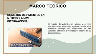 MARCO TEÓRICO
REGISTRO DE PATENTES EN
MÉXICO Y A NIVEL
INTERNACIONAL
El registro de patentes en México y a nivel
internacional es un proceso legal que permite a los
inventores proteger sus invenciones de ser
utilizadas, fabricadas o vendidas por terceros sin su
consentimiento.
 