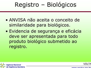 Registro – Biológicos

• ANVISA não aceita o conceito de
  similaridade para biológicos.
• Evidencia de segurança e eficácia
  deve ser apresentada para todo
  produto biológico submetido ao
  registro.



Agência Nacional                      VOLTA
de Vigilância Sanitária
 