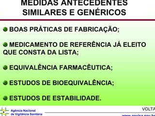 MEDIDAS ANTECEDENTES
        SIMILARES E GENÉRICOS
 BOAS PRÁTICAS DE FABRICAÇÃO;

 MEDICAMENTO DE REFERÊNCIA JÁ ELEITO
QUE CONSTA DA LISTA;

 EQUIVALÊNCIA FARMACÊUTICA;

 ESTUDOS DE BIOEQUIVALÊNCIA;

 ESTUDOS DE ESTABILIDADE.
 Agência Nacional                 VOLTA
 de Vigilância Sanitária
 