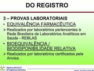 DO REGISTRO

3 – PROVAS LABORATORIAIS
• EQUIVALÊNCIA FARMACÊUTICA
 Realizados por laboratórios pertencentes à
 Rede Brasileira de Laboratórios Analíticos em
 Saúde - REBLAS
• BIOEQUIVALÊNCIA /
  BIODISPONIBILIDADE RELATIVA
 Realizados por laboratórios certificados pela
 Anvisa.

 Agência Nacional
 de Vigilância Sanitária
 