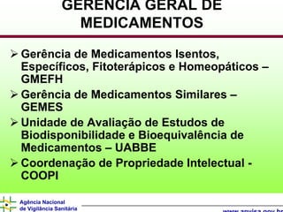 GERÊNCIA GERAL DE
                  MEDICAMENTOS

Gerência de Medicamentos Isentos,
Específicos, Fitoterápicos e Homeopáticos –
GMEFH
Gerência de Medicamentos Similares –
GEMES
Unidade de Avaliação de Estudos de
Biodisponibilidade e Bioequivalência de
Medicamentos – UABBE
Coordenação de Propriedade Intelectual -
COOPI

Agência Nacional
de Vigilância Sanitária
 