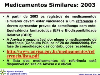 Medicamentos Similares: 2003

• A partir de 2003 os registros de medicamentos
  similares devem estar vinculados a um referência e
  devem apresentar provas da semelhança com este:
  Equivalência farmacêutica (EF) e Biodisponibilidade
  Relativa (BDR);
• A Anvisa é responsável por eleger o medicamento de
  referência (Consulta Pública n° 28 de 20/06/2008). Em
  fase de consolidação das contribuições recebidas;
• http://www.anvisa.gov.br/medicamentos/ref
  erencia/lista.pdf
• A lista dos medicamentos de referência está
  disponível no site da Anvisa e é oficial.
  Agência Nacional
  de Vigilância Sanitária
 