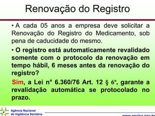 Renovação do Registro
• A cada 05 anos a empresa deve solicitar a
Renovação do Registro do Medicamento, sob
pena de caducidade do mesmo.
• O registro está automaticamente revalidado
somente com o protocolo da renovação em
tempo hábil, 6 meses antes da renovação do
registro?
Sim, a Lei n° 6.360/76 Art. 12 § 6º, garante a
revalidação automática se protocolado no
prazo.
Agência Nacional
de Vigilância Sanitária
 