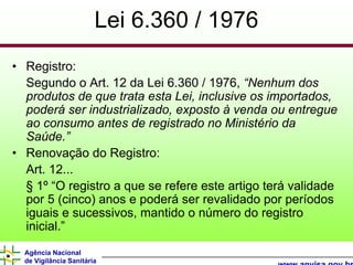 Lei 6.360 / 1976
• Registro:
  Segundo o Art. 12 da Lei 6.360 / 1976, “Nenhum dos
  produtos de que trata esta Lei, inclusive os importados,
  poderá ser industrializado, exposto à venda ou entregue
  ao consumo antes de registrado no Ministério da
  Saúde.”
• Renovação do Registro:
  Art. 12...
  § 1º “O registro a que se refere este artigo terá validade
  por 5 (cinco) anos e poderá ser revalidado por períodos
  iguais e sucessivos, mantido o número do registro
  inicial.”
  Agência Nacional
  de Vigilância Sanitária
 