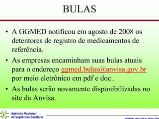 BULAS

• A GGMED notificou em agosto de 2008 os
  detentores de registro de medicamentos de
  referência.
• As empresas encaminham suas bulas atuais
  para o endereço ggmed.bulas@anvisa.gov.br
  por meio eletrônico em pdf e doc..
• As bulas serão novamente disponibilizadas no
  site da Anvisa.
 Agência Nacional
 de Vigilância Sanitária
 
