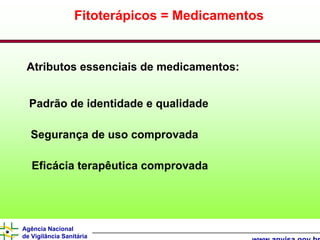 Fitoterápicos = Medicamentos


 Atributos essenciais de medicamentos:


  Padrão de identidade e qualidade

  Segurança de uso comprovada

   Eficácia terapêutica comprovada




Agência Nacional
de Vigilância Sanitária
 