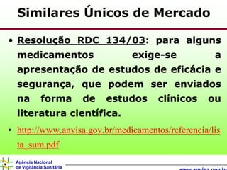 Similares Únicos de Mercado

• Resolução RDC 134/03: para alguns
  medicamentos                      exige-se          a
  apresentação de estudos de eficácia e
  segurança, que podem ser enviados
  na         forma         de   estudos   clínicos   ou
  literatura científica.
• http://www.anvisa.gov.br/medicamentos/referencia/lis
  ta_sum.pdf
 Agência Nacional
 de Vigilância Sanitária
 
