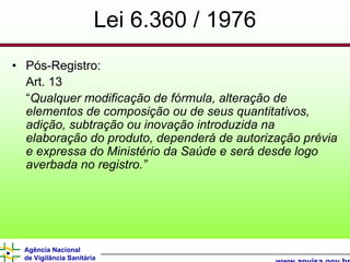 Lei 6.360 / 1976
• Pós-Registro:
  Art. 13
  “Qualquer modificação de fórmula, alteração de
  elementos de composição ou de seus quantitativos,
  adição, subtração ou inovação introduzida na
  elaboração do produto, dependerá de autorização prévia
  e expressa do Ministério da Saúde e será desde logo
  averbada no registro.”




  Agência Nacional
  de Vigilância Sanitária
 