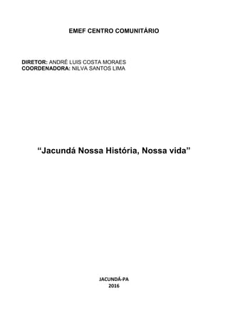 EMEF CENTRO COMUNITÁRIO
DIRETOR: ANDRÉ LUIS COSTA MORAES
COORDENADORA: NILVA SANTOS LIMA
“Jacundá Nossa História, Nossa vida”
JACUNDÁ-PA
2016
 