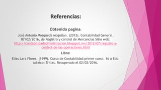 Referencias:
Obtenido pagina.
José Antonio Mosqueda Mogollan. (2012). Contabilidad General.
07/02/2016, de Registro y control de Mercancías Sitio web:
http://contabilidadadministracion.blogspot.mx/2012/07/registro-y-
control-de-las-operaciones.html
Libro:
Elías Lara Flores. (1999). Curso de Contabilidad primer curso. 16 a Edo.
México: Trillas. Recuperado el 02/02/2016.
 