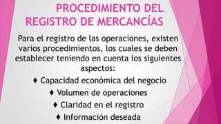 PROCEDIMIENTO DEL
REGISTRO DE MERCANCÍAS
Para el registro de las operaciones, existen
varios procedimientos, los cuales se deben
establecer teniendo en cuenta los siguientes
aspectos:
♦ Capacidad económica del negocio
♦ Volumen de operaciones
♦ Claridad en el registro
♦ Información deseada
 