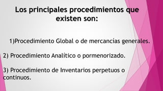Los principales procedimientos que
existen son:
1)Procedimiento Global o de mercancías generales.
2) Procedimiento Analítico o pormenorizado.
3) Procedimiento de Inventarios perpetuos o
continuos.
 