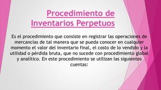Procedimiento de
Inventarios Perpetuos
Es el procedimiento que consiste en registrar las operaciones de
mercancías de tal manera que se pueda conocer en cualquier
momento el valor del inventario final, el costo de lo vendido y la
utilidad o pérdida bruta, que no sucede con procedimiento global
y analítico. En este procedimiento se utilizan las siguientes
cuentas:
 