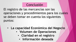 El registro de las mercancías son las
operaciones y procedimientos para los cuales
se deben tomar en cuenta los siguientes
puntos:
• La capacidad Económica del Negocio
• Volumen de Operaciones
• Claridad en el registro
• Información deseada
Conclusión
 