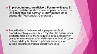  El procedimiento Analítico o Pormenorizado: Es
el que consiste en abrir cuentas para cada uno de
los conceptos que forman el movimiento de la
cuenta de “Mercancías Generales".
 Procedimiento de Inventarios perpetuos: Es el
procedimiento que consiste en registrar las operaciones
de mercancías de tal manera que se pueda conocer en
cualquier momento el valor del inventario final, el costo
de lo vendido y la utilidad o pérdida bruta, que no
sucede con procedimiento global y analítico.
 