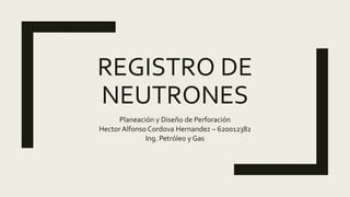 REGISTRO DE
NEUTRONES
Planeación y Diseño de Perforación
Hector Alfonso Cordova Hernandez – 620012382
Ing. Petróleo y Gas
 