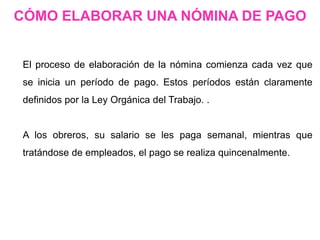 El proceso de elaboración de la nómina comienza cada vez que
se inicia un período de pago. Estos períodos están claramente
definidos por la Ley Orgánica del Trabajo. .
A los obreros, su salario se les paga semanal, mientras que
tratándose de empleados, el pago se realiza quincenalmente.
CÓMO ELABORAR UNA NÓMINA DE PAGO
 