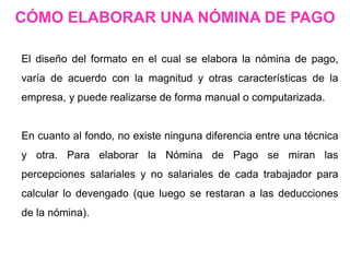 El diseño del formato en el cual se elabora la nómina de pago,
varía de acuerdo con la magnitud y otras características de la
empresa, y puede realizarse de forma manual o computarizada.
En cuanto al fondo, no existe ninguna diferencia entre una técnica
y otra. Para elaborar la Nómina de Pago se miran las
percepciones salariales y no salariales de cada trabajador para
calcular lo devengado (que luego se restaran a las deducciones
de la nómina).
CÓMO ELABORAR UNA NÓMINA DE PAGO
 