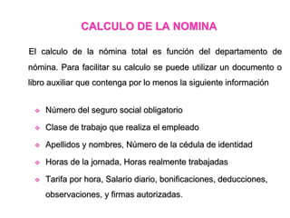 CALCULO DE LA NOMINA
El calculo de la nómina total es función del departamento de
nómina. Para facilitar su calculo se puede utilizar un documento o
libro auxiliar que contenga por lo menos la siguiente información
 Número del seguro social obligatorio
 Clase de trabajo que realiza el empleado
 Apellidos y nombres, Número de la cédula de identidad
 Horas de la jornada, Horas realmente trabajadas
 Tarifa por hora, Salario diario, bonificaciones, deducciones,
observaciones, y firmas autorizadas.
 