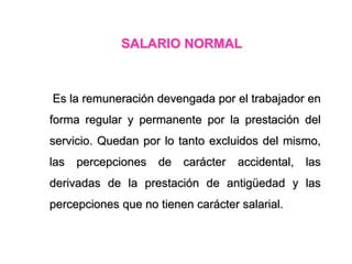 SALARIO NORMAL
Es la remuneración devengada por el trabajador en
forma regular y permanente por la prestación del
servicio. Quedan por lo tanto excluidos del mismo,
las percepciones de carácter accidental, las
derivadas de la prestación de antigüedad y las
percepciones que no tienen carácter salarial.
 