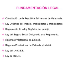  Constitución de la Republica Bolivariana de Venezuela.
 Ley Orgánica del Trabajo, Trabajadores y Trabajadoras.
 Reglamento de la ley Orgánica del trabajo.
 Ley del Seguro Social Obligatorio y su Reglamento.
 Régimen Prestacional de Empleo.
 Régimen Prestacional de Vivienda y Hábitat.
 Ley del I.N.C.E.S.
 Ley de I.S.L.R.
FUNDAMENTACIÓN LEGAL
 
