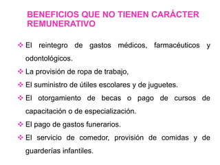  El reintegro de gastos médicos, farmacéuticos y
odontológicos.
 La provisión de ropa de trabajo,
 El suministro de útiles escolares y de juguetes.
 El otorgamiento de becas o pago de cursos de
capacitación o de especialización.
 El pago de gastos funerarios.
 El servicio de comedor, provisión de comidas y de
guarderías infantiles.
BENEFICIOS QUE NO TIENEN CARÁCTER
REMUNERATIVO
 