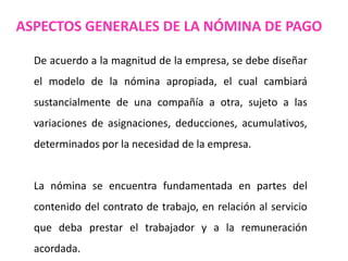 ASPECTOS GENERALES DE LA NÓMINA DE PAGO
De acuerdo a la magnitud de la empresa, se debe diseñar
el modelo de la nómina apropiada, el cual cambiará
sustancialmente de una compañía a otra, sujeto a las
variaciones de asignaciones, deducciones, acumulativos,
determinados por la necesidad de la empresa.
La nómina se encuentra fundamentada en partes del
contenido del contrato de trabajo, en relación al servicio
que deba prestar el trabajador y a la remuneración
acordada.
 