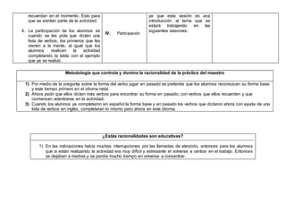 recuerdan en el momento. Esto para
que se sientan parte de la actividad.
4. La participación de los alumnos es
cuando se les pide que dicten una
lista de verbos, los primeros que les
vienen a la mente, al igual que los
alumnos realicen la actividad
completando la tabla con el ejemplo
que ya se realizó.
IV. Participación
ya que esta sesión es una
introducción al tema que se
estará trabajando en las
siguientes sesiones.
Metodología que controla y domina la racionalidad de la práctica del maestro
1) Por medio de la pregunta sobre la forma del verbo jugar en pasado se pretende que los alumnos reconozcan su forma base
y este tiempo primero en el idioma natal.
2) Ahora pedir que ellos dicten más verbos para encontrar su forma en pasado, con verbos que ellos recuerden y que
comiencen adentrarse en la actividad.
3) Cuando los alumnos ya completaron en español la forma base y en pasado los verbos que dictaron ahora con ayuda de una
lista de verbos en inglés, completaran lo mismo pero ahora en este idioma.
¿Estás racionalidades son educativas?
1) En las indicaciones había muchas interrupciones por las llamadas de atención, entonces para los alumnos
que si están realizando la actividad era muy difícil y estresante el volverse a centrar en el trabajo. Entonces
se dejaban a medias y se perdía mucho tiempo en volverse a concentrar.
 