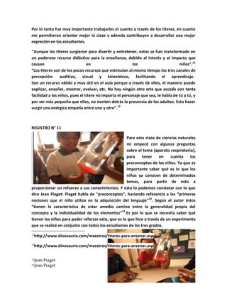 Por lo tanto fue muy importante trabajarles el cuento a través de los títeres, en cuanto
me permitieron orientar mejor la clase y además contribuyen a desarrollar una mejor
expresión en los estudiantes.

”Aunque    los títeres surgieron para divertir y entretener, estos se han transformado en
un poderoso recurso didáctico para la enseñanza, debido al interés y al impacto que
causan                          en                       los                       niños”.11
“Los títeres son de los pocos recursos que estimulan al mismo tiempo los tres canales de
percepción: auditivo, visual y kinestésico, facilitando el aprendizaje.
Son un recurso válido y muy útil en el aula porque a través de ellos, el maestro puede
explicar, enseñar, mostrar, evaluar, etc. No hay ningún otro arte que acceda con tanta
facilidad a los niños, pues el títere no importa el personaje que sea, le habla de tú a tú, y
por ser más pequeño que ellos, no sienten detrás la presencia de los adultos. Esto hacer
surgir una enérgica empatía entre uno y otro”.12



REGISTRO N° 11

                                                    Para esta clase de ciencias naturales
                                                    mi empecé con algunas preguntas
                                                    sobre el tema (aparato respiratorio),
                                                    para     tener    en    cuenta    los
                                                    preconceptos de los niños. Ya que es
                                                    importante saber qué es lo que los
                                                    niños ya conocen de determinados
                                                    temas, para partir de esto a
proporcionar un refuerzo a sus conocimientos. Y esto lo podemos constatar con lo que
dice Jean Piaget: Piaget habla de "preconceptos", haciendo referencia a las “primeras
nociones que el niño utiliza en la adquisición del lenguaje”13. Según el autor éstos
“tienen la característica de estar amedio camino entre la generalidad propia del
concepto y la individualidad de los elementos”14.Es por lo que se necesita saber qué
tienen los niños para poder reforzar esto, que es lo que hice a través de un experimento
que se realicé en conjunto con todos los estudiantes de los tres grados.
11
 http://www.dinosaurio.com/maestros/titeres-para-ensenar.asp
12
 http://www.dinosaurio.com/maestros/titeres-para-ensenar.asp

13   Jean Piaget
14   Jean Piaget
 