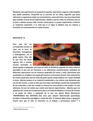 Mediante este experimento les presenté el aparato respiratorio y algunas enfermedades
que puede presentar, atrapando así la atención de los niños, logrando que éstos
reforzaran y organizaran mejor sus conocimientos, acerca del tema. Fue muy importante
aquí también el tema de los experimentos, debido a que los niños se centraron más en
la clase y además porque ellos mismos construyeron su propio experimento e hicieron
su respectiva exposición. Y se notó que si se logró el objetivo que era mejorar y
aumentar sus conocimientos en cuanto al tema.




REGISTRO N° 12


Para este día me
correspondió orientar la
clase con el tema de
fracciones homogéneas
y heterogéneas, con el
grado quinto. Para ello
lo que hice fue llevar
algunos CDs y muchos
círculos recortados en
partes iguales o desiguales, para que los niños se divirtieran jugando con éstas mientras
aprendían lo que son las fracciones y sus diferencias; posteriormente realizaban las
diferentes operaciones con los números quebrados de sumas y resta, operaciones que
practicaban en el tablero con ayuda del maestro en formación (Javier). Este material fue
de mucha ayuda para que las niñas de grado quinto comprendieran con mayor facilidad
el tema. Además porque es un material maniobrable y con colores muy llamativos que
son de fácil acceso, y como se dice que hay mejor aprendizaje cuando hay manipulación
de los materiales y más aún cuando se conocen las cosas desde lo más simple a lo más
abstracto, fue por tal motivo que realicé este tipo de experimentos. Además aquí nos
podemos dar cuenta de la importancia que es el material didáctico a la hora de orientar
a un grupo de niños, y partiendo de lo que nos aporta María Montessori:
“IMPORTANCIA DEL MATERIAL. Éste sirve para adquirir determinado aprendizaje,
fortalece el desarrollo psicológico y social del niño. El material debe atraer y despertar
interés para que el niño se concentre en el trabajo y permanezca activo”.15 Y



15   María Montessori:
 