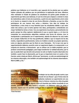 palabras que hablamos en el recorrido y por supuesto de las plantas que sus padres
habían cultivado allí; palabras que me permitieron la explicación del tema. Mientras
ellos realizaban el listado de palabras los estudiantes de quinto grado armaban un
experimento que llevé, (una balanza), el cual me sirvió para empezar a orientar la clase
de matemáticas sobre el tema de ecuaciones, a partir de este experimento y de lo visto
en la huerta se empezó la clase de una forma diferente y llamativa, ya que las niñas
participaron de una manera más activa y dinámica. Esta idea de trabajar las
matemáticas y otras áreas es muy llamativa para los estudiantes debido a que éstos
están más activos y por lo tanto aportan más ideas, participando y entendiendo con
mayor facilidad los temas a tratar. Fue una experiencia muy buena y personalmente me
gustó, porque las niñas captaron rápidamente lo que se quería lograr, y a la hora de
comprobar los conocimientos adquiridos mediante esta forma de orientar, (con la
manipulación y participación con el experimento), además de observar las cosa reales
de su propio medio.Para mí fue muy gratificante, debido a que la mayoría de los dos
niveles, respondieron positivamente, tanto en el tablero creando sus propios ejercicios,
como en algunos ejercicios que les llevé en unas fotocopias. Por lo que creo que la
experimentación debemos asumirla como un experiencia ligada a la comprensión o un
conjunto de vivencias e interacciones que se utilizan con un doble propósito ,que es
producir conocimiento pedagógico, para luego transformar la realidad educativa, por lo
que se puede decir que durante este proceso no solo se implica la parte observada sino
también a quien hace la observación, por lo que es importante tener en cuenta a Von
Foerster, quien citado por Morín, afirma que “precisamos no sólo una epistemología de
los sistemas observados, sino también una epistemología de los sistemas observadores.
Morín (1988: p, 31). 1




REGISTRO N° 2:

Esta es otra de las clases chéveres que pude trabajar con los niños de grado cuarto y que
además se adecuó al evento de “La huerta escolar de Las Chozas”, que el tema trata de
las plantas y su nutrición de la cual los estudiantes realizaron un experimento con una
de las plantas de la huerta y un colorante. Esto lo hicieron mientras las niñas de grado
quinto hacían un recuento de algunos mitos y/o leyendas que habían escuchado en sus
veredas, posterior a esto ellas fueron a consultar a la biblioteca sobre los mitos y
leyendas, espacio que me permitía continuar con la explicación del tema de ciencias

1   Von Foerster
 